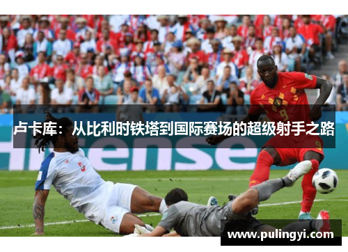 卢卡库：从比利时铁塔到国际赛场的超级射手之路